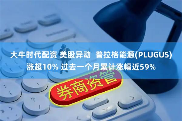 大牛时代配资 美股异动  普拉格能源(PLUGUS)涨超10% 过去一个月累计涨幅近59%