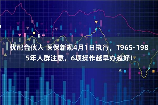 优配合伙人 医保新规4月1日执行,1965-1985年人群注意,6项操作越早办越好!