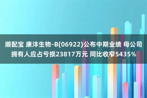 顺配宝 康沣生物-B(06922)公布中期业绩 母公司拥有人应占亏损23817万元 同比收窄5435%