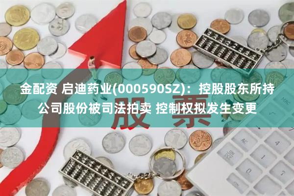 金配资 启迪药业(000590SZ):控股股东所持公司股份被司法拍卖 控制权拟发生变更