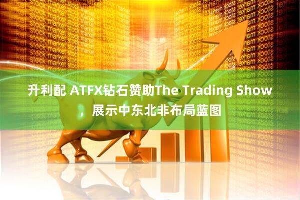 升利配 ATFX钻石赞助The Trading Show,展示中东北非布局蓝图