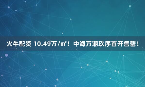 火牛配资 10.49万/㎡！中海万潮玖序首开售罄！