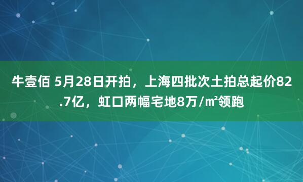 牛壹佰 5月28日开拍，上海四批次土拍总起价82.7亿，虹口两幅宅地8万/㎡领跑