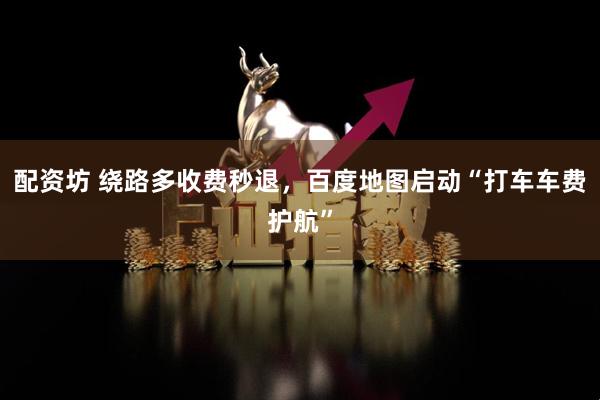 配资坊 绕路多收费秒退，百度地图启动“打车车费护航”