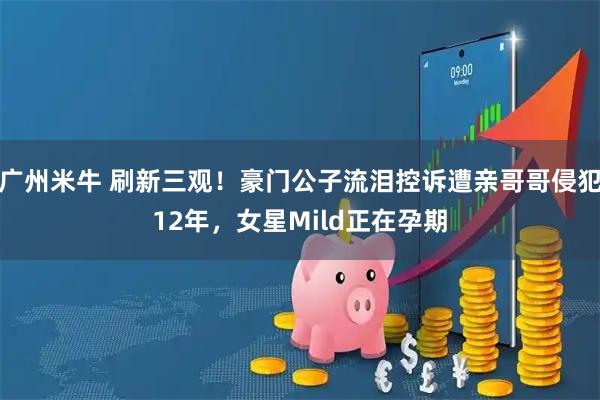 广州米牛 刷新三观！豪门公子流泪控诉遭亲哥哥侵犯12年，女星Mild正在孕期
