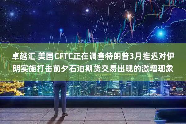 卓越汇 美国CFTC正在调查特朗普3月推迟对伊朗实施打击前夕石油期货交易出现的激增现象
