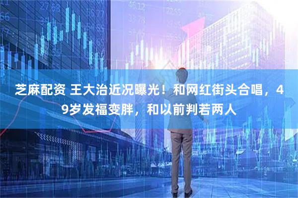 芝麻配资 王大治近况曝光！和网红街头合唱，49岁发福变胖，和以前判若两人