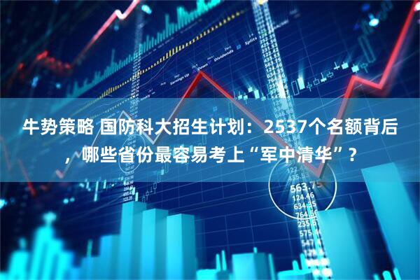 牛势策略 国防科大招生计划：2537个名额背后，哪些省份最容易考上“军中清华”？
