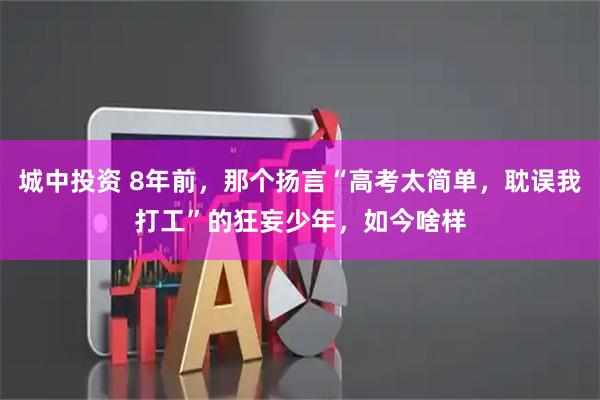 城中投资 8年前，那个扬言“高考太简单，耽误我打工”的狂妄少年，如今啥样
