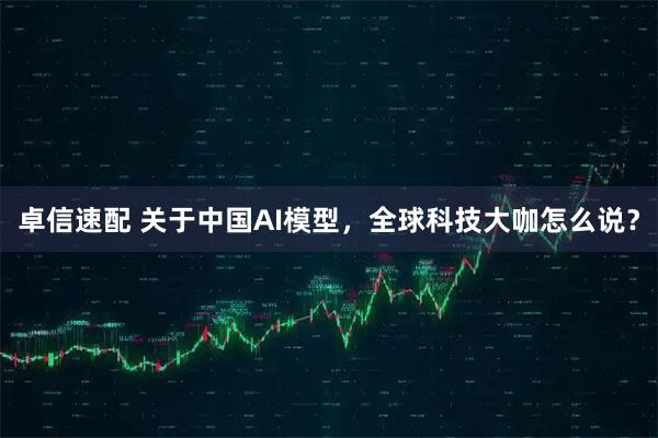 卓信速配 关于中国AI模型，全球科技大咖怎么说？