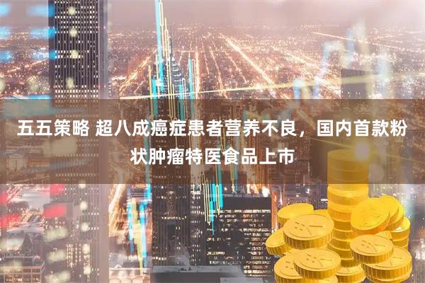 五五策略 超八成癌症患者营养不良，国内首款粉状肿瘤特医食品上市