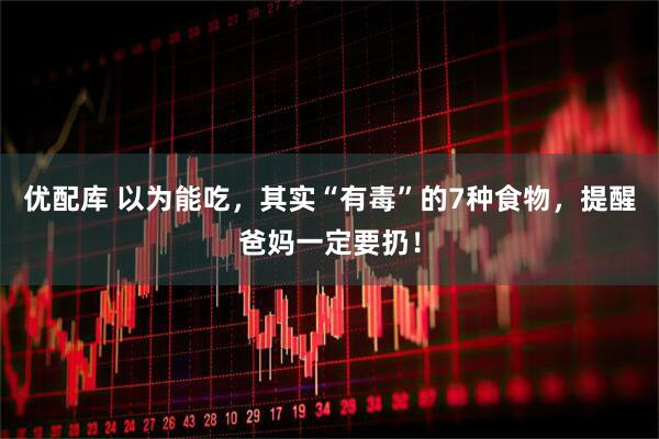优配库 以为能吃，其实“有毒”的7种食物，提醒爸妈一定要扔！