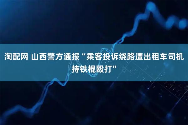 淘配网 山西警方通报“乘客投诉绕路遭出租车司机持铁棍殴打”