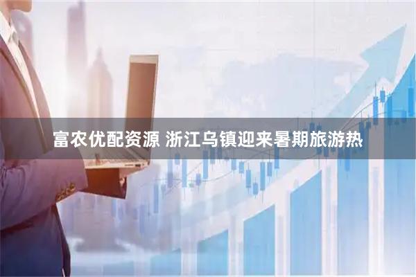 富农优配资源 浙江乌镇迎来暑期旅游热