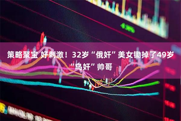 策略聚宝 好刺激！32岁“俄奸”美女锄掉了49岁“乌奸”帅哥