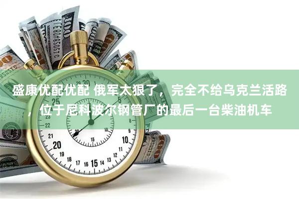 盛康优配优配 俄军太狠了，完全不给乌克兰活路，位于尼科波尔钢管厂的最后一台柴油机车
