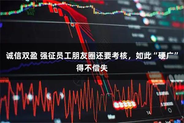 诚信双盈 强征员工朋友圈还要考核，如此“硬广”得不偿失