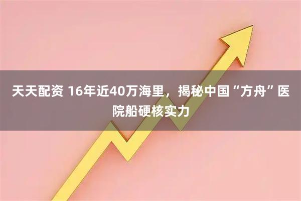 天天配资 16年近40万海里，揭秘中国“方舟”医院船硬核实力